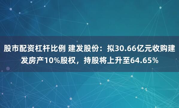 股市配资杠杆比例 建发股份：拟30.66亿元收购建发房产10%股权，持股将上升至64.65%