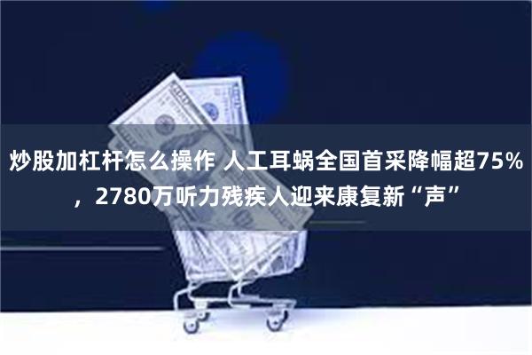 炒股加杠杆怎么操作 人工耳蜗全国首采降幅超75%，2780万听力残疾人迎来康复新“声”