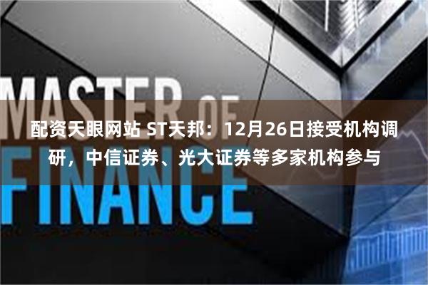 配资天眼网站 ST天邦：12月26日接受机构调研，中信证券、光大证券等多家机构参与