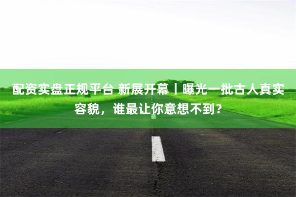 配资实盘正规平台 新展开幕丨曝光一批古人真实容貌，谁最让你意想不到？