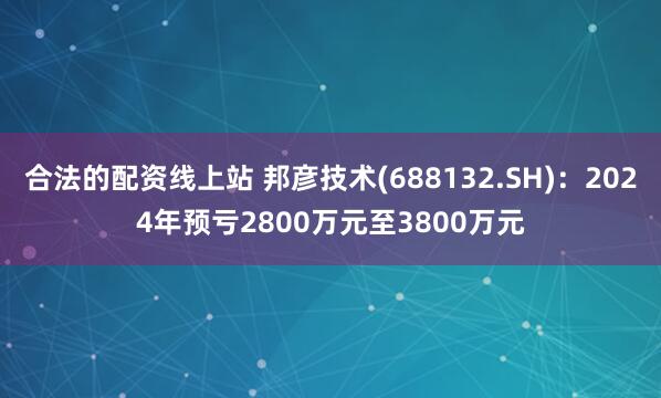 合法的配资线上站 邦彦技术(688132.SH)：2024年预亏2800万元至3800万元