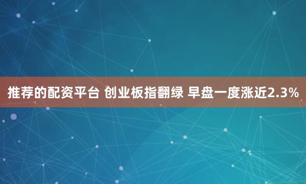 推荐的配资平台 创业板指翻绿 早盘一度涨近2.3%