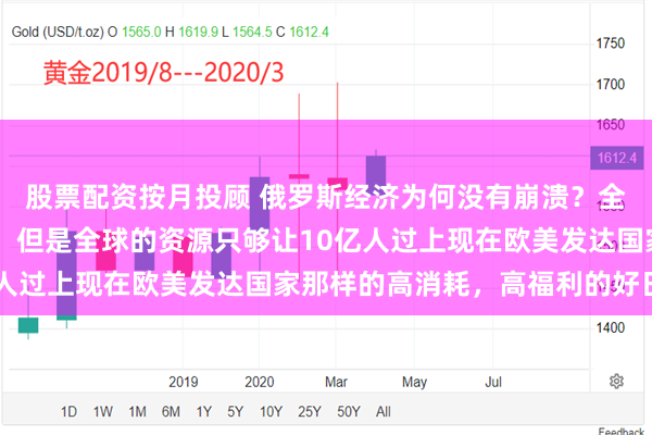 股票配资按月投顾 俄罗斯经济为何没有崩溃？全世界目前接近80亿人，但是全球的资源只够让10亿人过上现在欧美发达国家那样的高消耗，高福利的好日子！