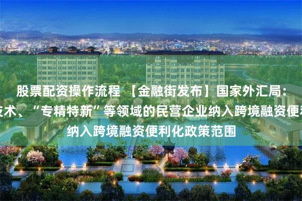 股票配资操作流程 【金融街发布】国家外汇局：将更多高新技术、“专精特新”等领域的民营企业纳入跨境融资便利化政策范围