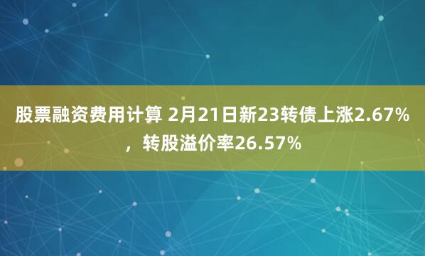 股票融资费用计算 2月21日新23转债上涨2.67%，转股溢价率26.57%