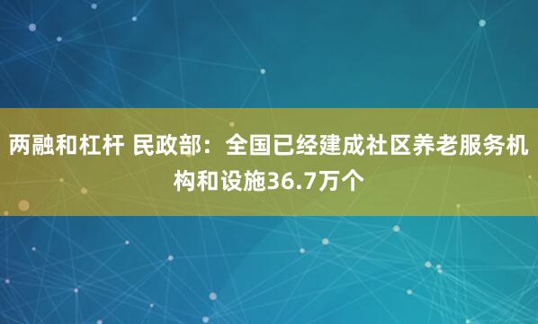 两融和杠杆 民政部：全国已经建成社区养老服务机构和设施36.7万个