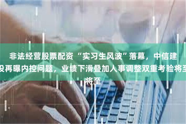 非法经营股票配资 “实习生风波”落幕，中信建投再曝内控问题，业绩下滑叠加人事调整双重考验将至