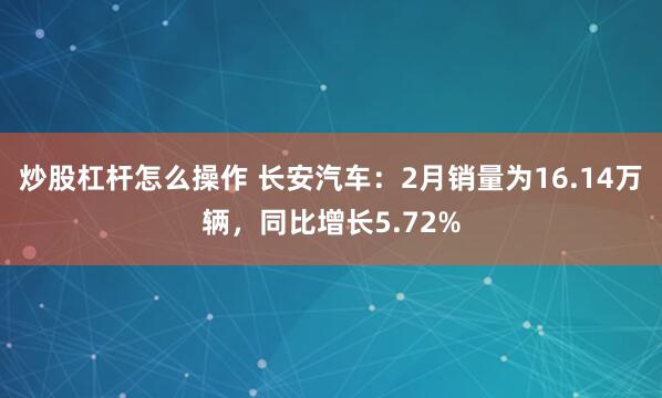 炒股杠杆怎么操作 长安汽车：2月销量为16.14万辆，同比增长5.72%