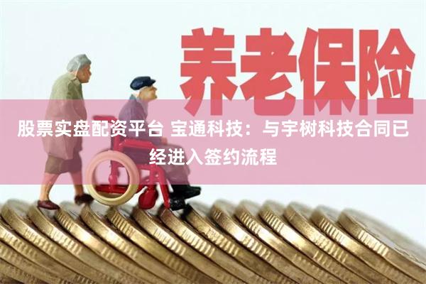 股票实盘配资平台 宝通科技：与宇树科技合同已经进入签约流程