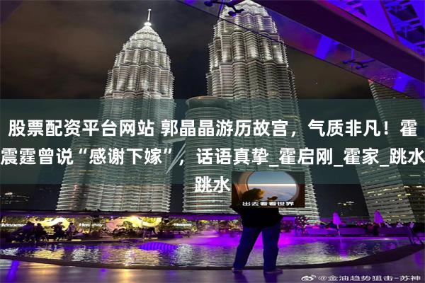 股票配资平台网站 郭晶晶游历故宫，气质非凡！霍震霆曾说“感谢下嫁”，话语真挚_霍启刚_霍家_跳水