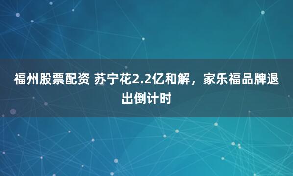 福州股票配资 苏宁花2.2亿和解，家乐福品牌退出倒计时