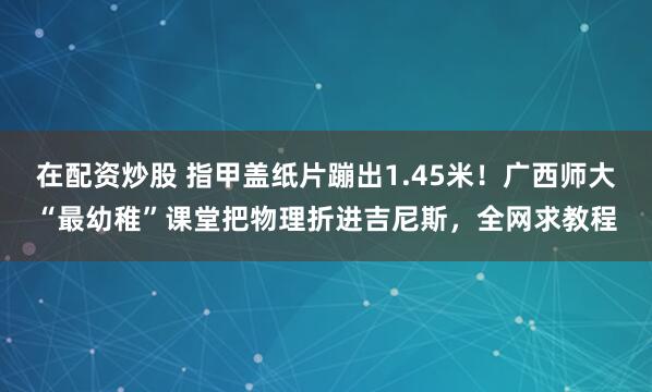 在配资炒股 指甲盖纸片蹦出1.45米！广西师大“最幼稚”课堂把物理折进吉尼斯，全网求教程