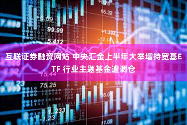 互联证劵融资网站 中央汇金上半年大举增持宽基ETF 行业主题基金遭调仓